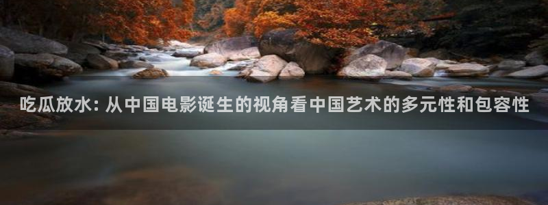 ccgg今日吃瓜：吃瓜放水: 从中国电影诞生的视角看中国艺术的多元性和包容性