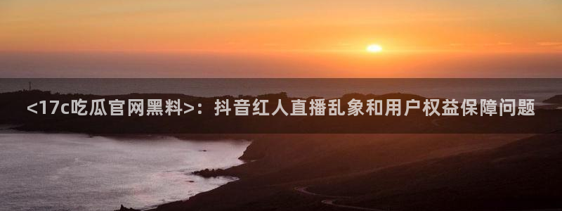 黑料.:<17c吃瓜官网黑料>:抖音红人直播乱象和用户权益保障问题