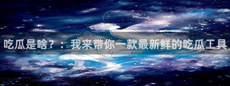 51吃瓜全网更新最快点：吃瓜是啥？：我来带你一款最新鲜的吃瓜工具