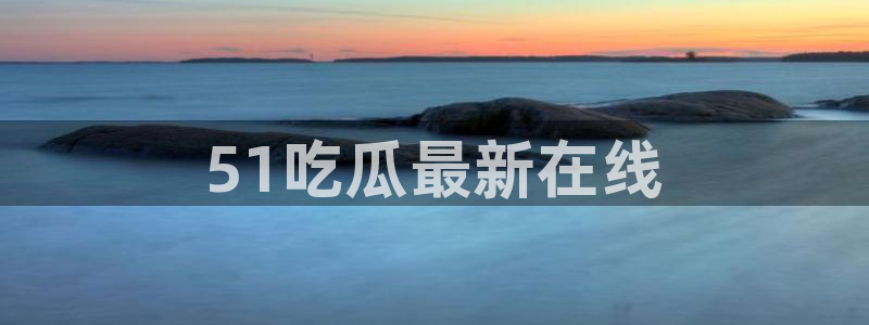 51吃瓜今日吃瓜入口：51吃瓜最新在线