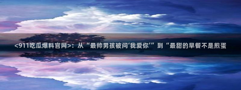 网站吃瓜：<911吃瓜爆料官网>：从“最帅男孩被问‘我爱你’”到“最甜的早餐不是煎蛋