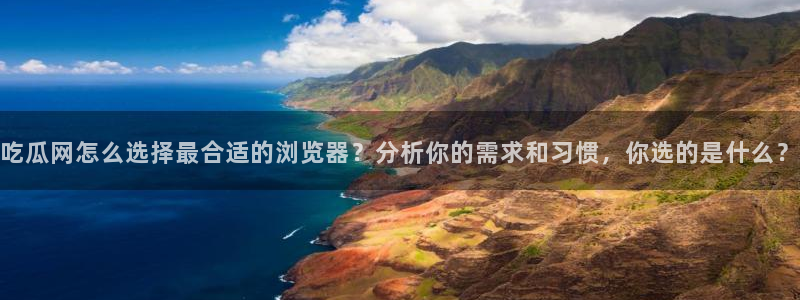 51吃瓜全网更新最快：吃瓜网怎么选择最合适的浏览器？分析你的需求和习惯，你选的是什么？